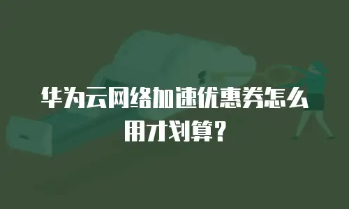 华为云网络加速优惠券怎么用才划算？