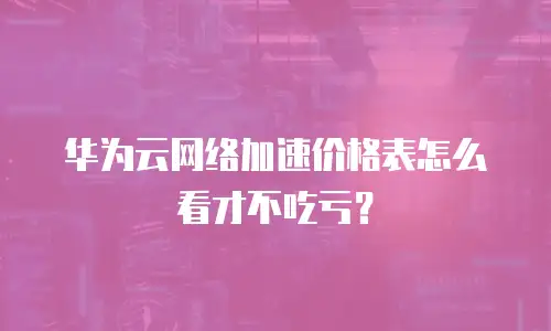 华为云网络加速价格表怎么看才不吃亏？