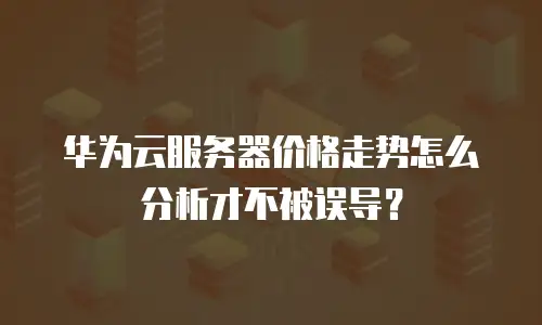 华为云服务器价格走势怎么分析才不被误导？