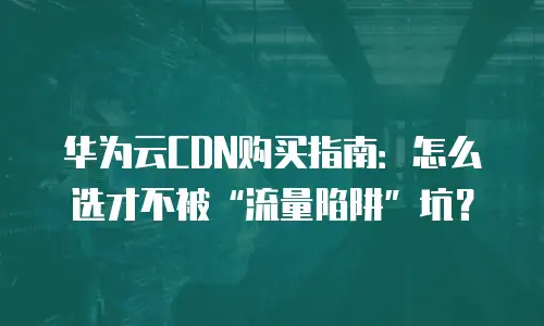 华为云CDN购买指南：怎么选才不被&ldquo;流量陷阱&rdquo;坑？