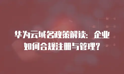 华为云域名政策解读：企业如何合规注册与管理？