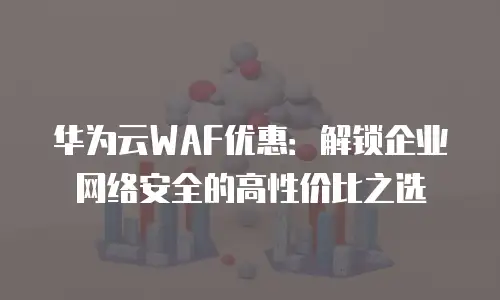 华为云WAF优惠：解锁企业网络安全的高性价比之选