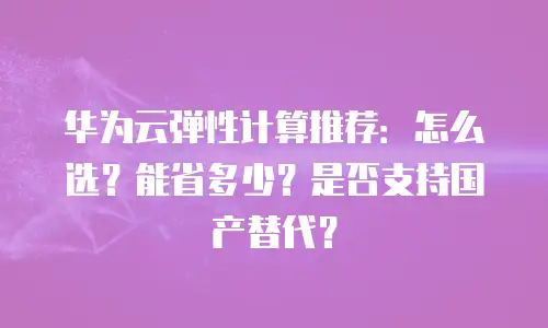 华为云弹性计算推荐：怎么选？能省多少？是否支持国产替代？