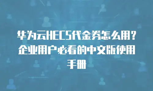 华为云HECS代金券怎么用？企业用户必看的中文版使用手册