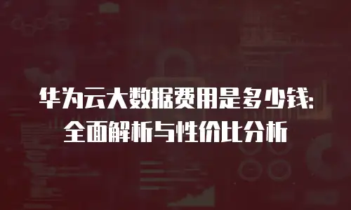华为云大数据费用是多少钱：全面解析与性价比分析