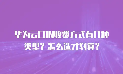 华为云CDN收费方式有几种类型？怎么选才划算？