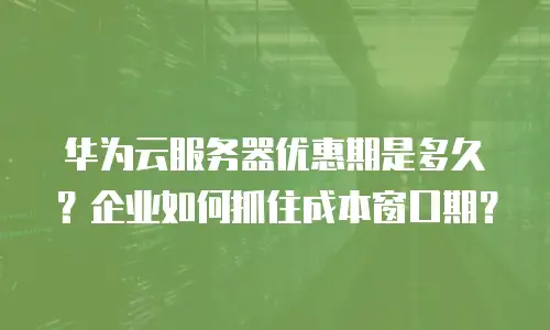 华为云服务器优惠期是多久？企业如何抓住成本窗口期？
