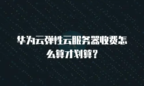 华为云弹性云服务器收费怎么算才划算？