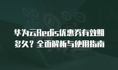 华为云Redis优惠券有效期多久？全面解析与使用指南