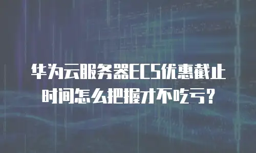 华为云服务器ECS优惠截止时间怎么把握才不吃亏？