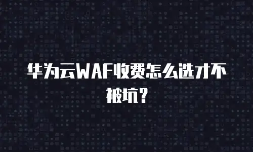 华为云WAF收费怎么选才不被坑？
