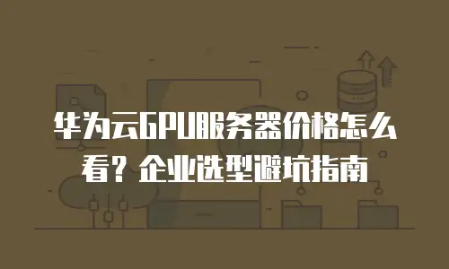 华为云GPU服务器价格怎么看？企业选型避坑指南