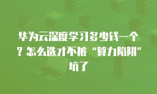 华为云深度学习多少钱一个？怎么选才不被&ldquo;算力陷阱&rdquo;坑了