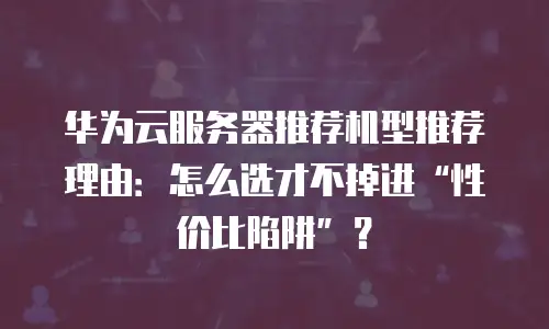 华为云服务器推荐机型推荐理由：怎么选才不掉进“性价比陷阱”？