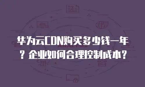 华为云CDN购买多少钱一年？企业如何合理控制成本？