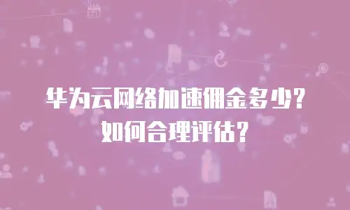 华为云网络加速佣金多少？如何合理评估？