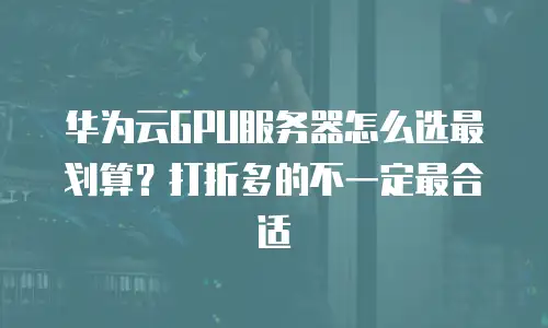 华为云GPU服务器怎么选最划算？打折多的不一定最合适