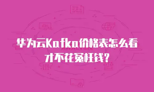 华为云Kafka价格表怎么看才不花冤枉钱？