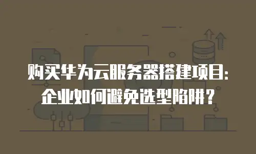 购买华为云服务器搭建项目：企业如何避免选型陷阱？