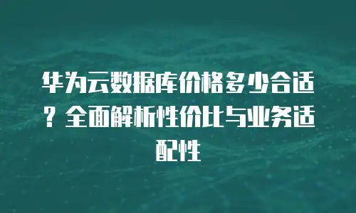 华为云数据库价格多少合适？全面解析性价比与业务适配性