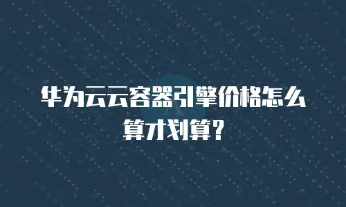 华为云云容器引擎价格怎么算才划算？