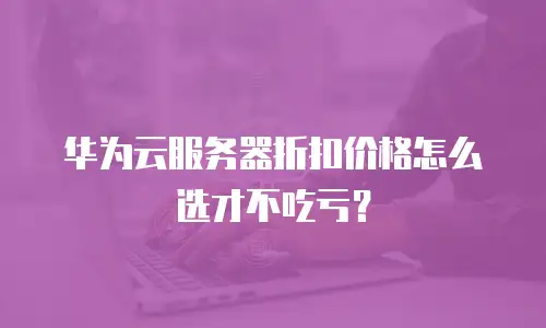 华为云服务器折扣价格怎么选才不吃亏？