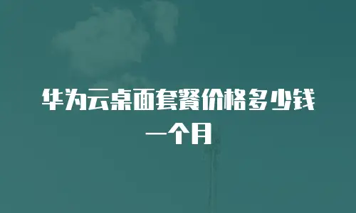 华为云桌面套餐价格多少钱一个月