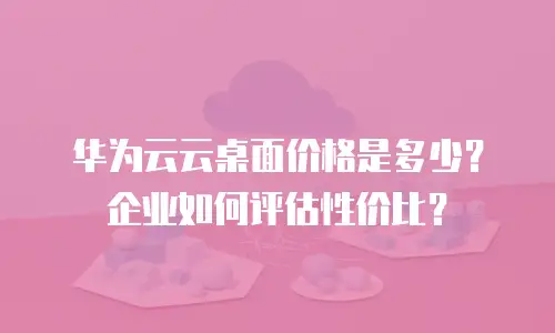 华为云云桌面价格是多少？企业如何评估性价比？