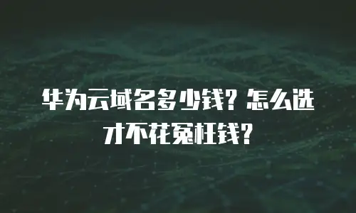 华为云域名多少钱？怎么选才不花冤枉钱？