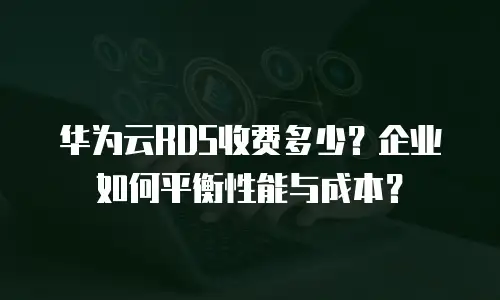 华为云RDS收费多少？企业如何平衡性能与成本？
