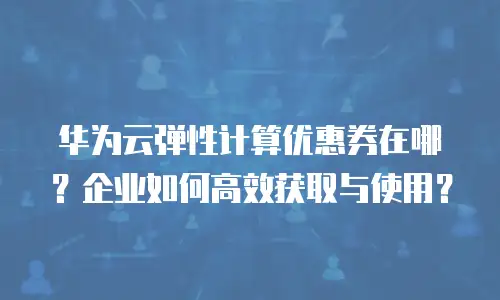 华为云弹性计算优惠券在哪？企业如何高效获取与使用？