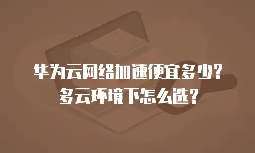 华为云网络加速便宜多少？多云环境下怎么选？