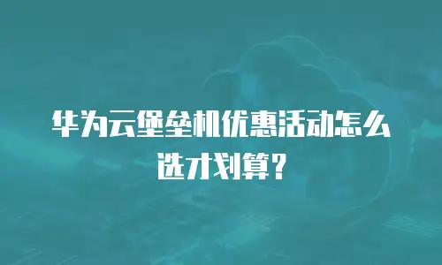 华为云堡垒机优惠活动怎么选才划算？