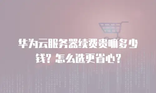 华为云服务器续费贵嘛多少钱？怎么选更省心？