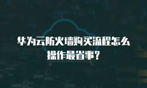 华为云防火墙购买流程怎么操作最省事？