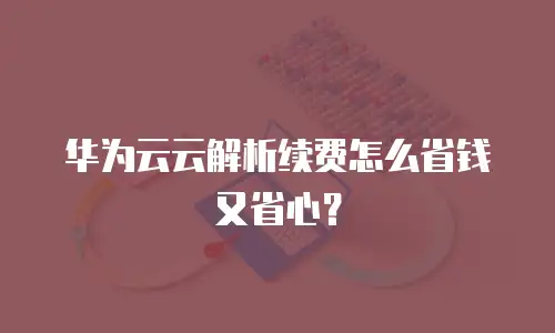 华为云云解析续费怎么省钱又省心？