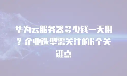 华为云服务器多少钱一天用？企业选型需关注的6个关键点