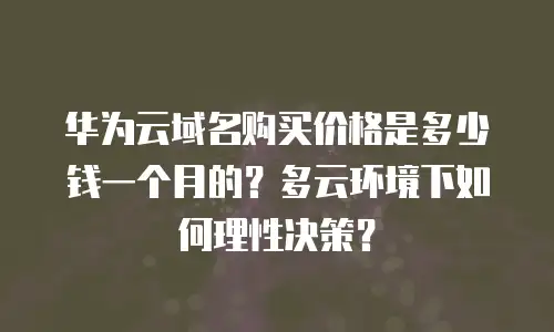 华为云域名购买价格是多少钱一个月的？多云环境下如何理性决策？