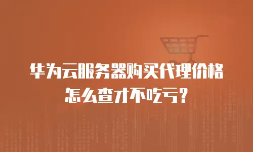 华为云服务器购买代理价格怎么查才不吃亏？