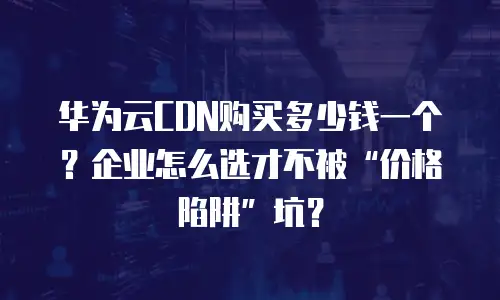 华为云CDN购买多少钱一个？企业怎么选才不被&ldquo;价格陷阱&rdquo;坑？
