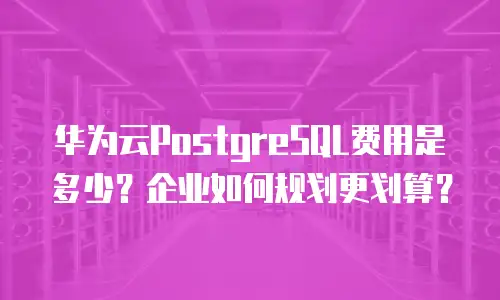 华为云PostgreSQL费用是多少？企业如何规划更划算？