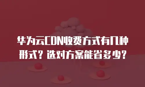 华为云CDN收费方式有几种形式？选对方案能省多少？