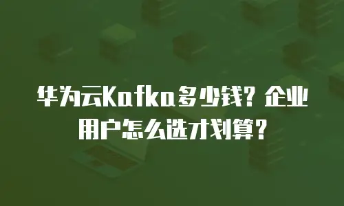 华为云Kafka多少钱？企业用户怎么选才划算？