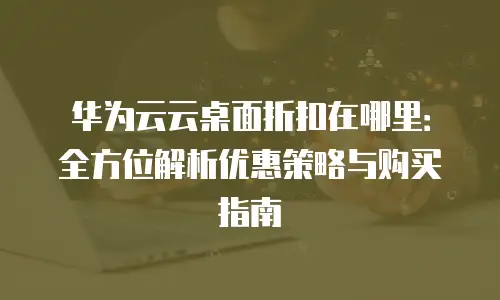 华为云云桌面折扣在哪里：全方位解析优惠策略与购买指南