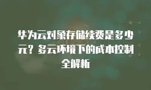 华为云对象存储续费是多少元？多云环境下的成本控制全解析