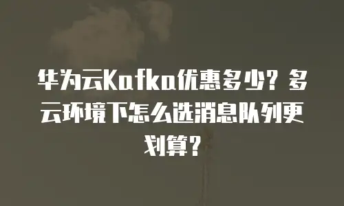 华为云Kafka优惠多少？多云环境下怎么选消息队列更划算？