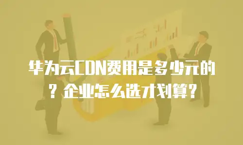华为云CDN费用是多少元的？企业怎么选才划算？