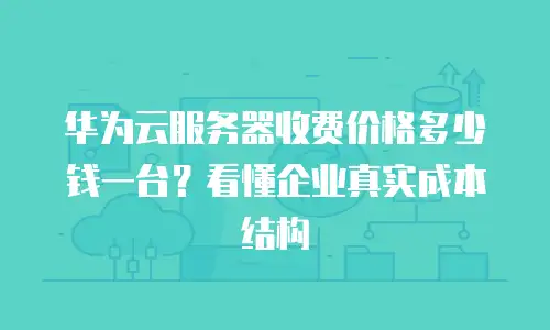 华为云服务器收费价格多少钱一台？看懂企业真实成本结构