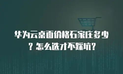 华为云桌面价格石家庄多少？怎么选才不踩坑？