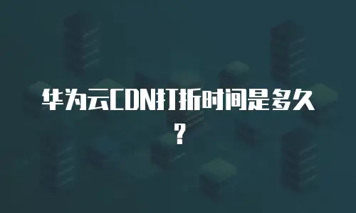 华为云CDN打折时间是多久？